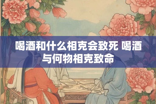 喝酒和什么相克会致死 喝酒与何物相克致命