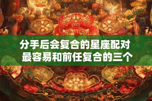 分手后会复合的星座配对  最容易和前任复合的三个星座