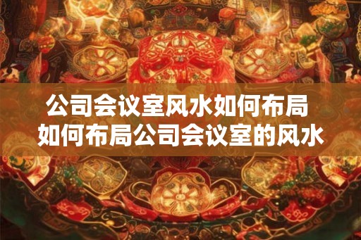 公司会议室风水如何布局 如何布局公司会议室的风水