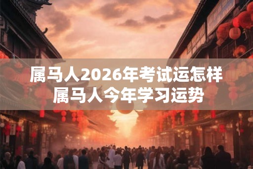 属马人2026年考试运怎样 属马人今年学习运势