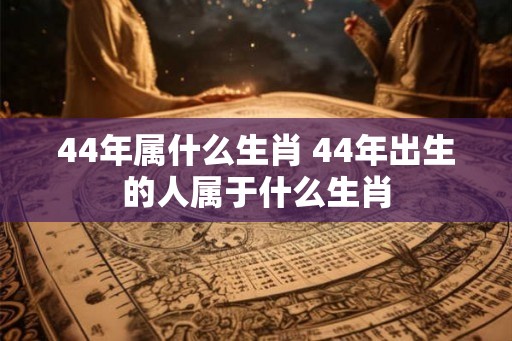 44年属什么生肖 44年出生的人属于什么生肖 44年属什么生肖 44年出生的人属于什么生肖
