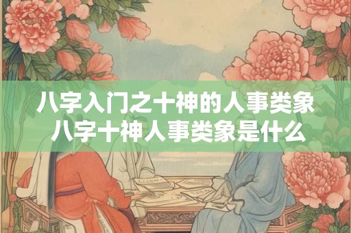 八字入门之十神的人事类象 八字十神人事类象是什么