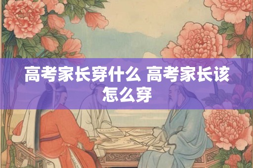 高考家长穿什么 高考家长该怎么穿