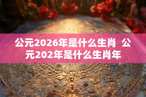 公元2026年是什么生肖  公元202年是什么生肖年