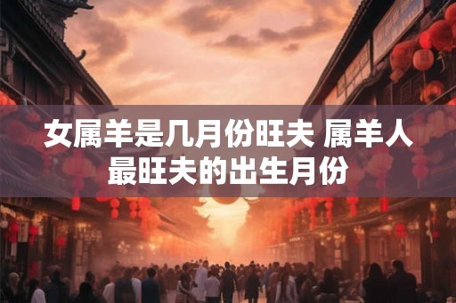 女属羊是几月份旺夫 属羊人最旺夫的出生月份