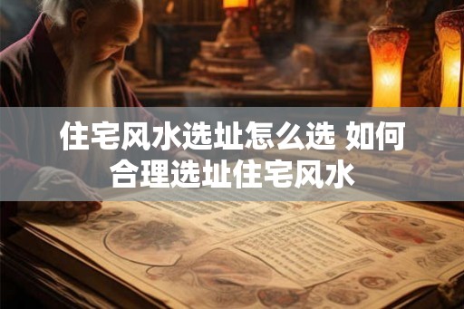 住宅风水选址怎么选 如何合理选址住宅风水