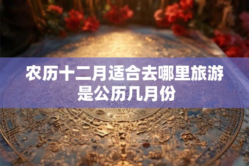 农历十二月适合去哪里旅游 是公历几月份