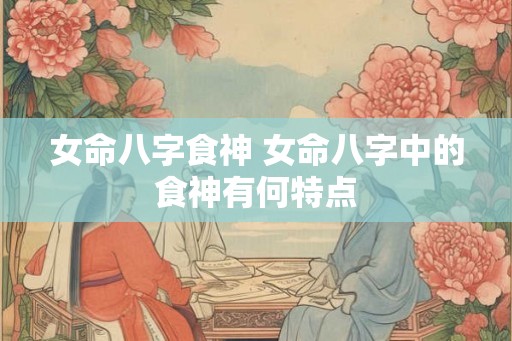 女命八字食神 女命八字中的食神有何特点 女命八字食神 女命八字中的食神有何特点