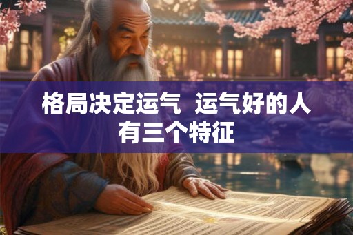 格局决定运气 运气好的人有三个特征 格局决定运气 运气好的人有三个特征