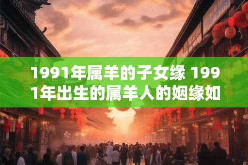 1991年属羊的子女缘 1991年出生的属羊人的姻缘如何