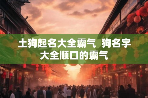 土狗起名大全霸气  狗名字大全顺口的霸气