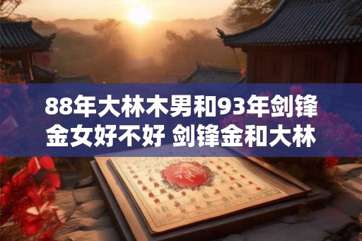 88年大林木男和93年剑锋金女好不好 剑锋金和大林木谁旺谁 88年大林木男和93年剑锋金女好不好 剑锋金和大林木谁旺谁
