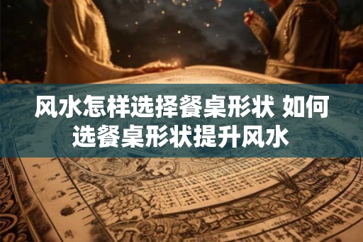 风水怎样选择餐桌形状 如何选餐桌形状提升风水