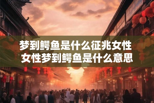梦到鳄鱼是什么征兆女性 女性梦到鳄鱼是什么意思