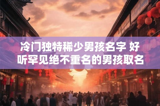 冷门独特稀少男孩名字 好听罕见绝不重名的男孩取名方法
