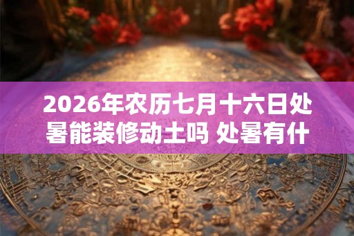 2026年农历七月十六日处暑能装修动土吗 处暑有什么习俗 2026年农历七月十六日处暑能装修动土吗 处暑有什么习俗