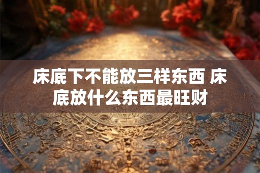 床底下不能放三样东西 床底放什么东西最旺财