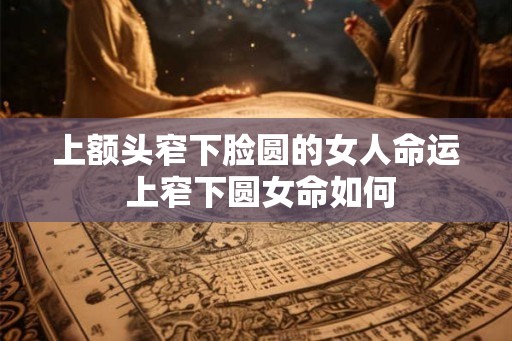 上额头窄下脸圆的女人命运 上窄下圆女命如何
