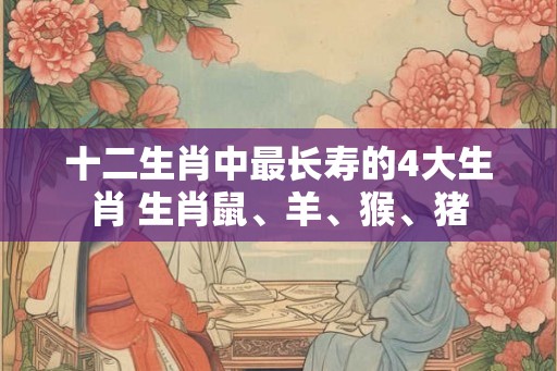 十二生肖中最长寿的4大生肖 生肖鼠、羊、猴、猪