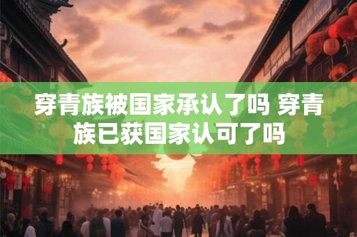 穿青族被国家承认了吗 穿青族已获国家认可了吗 穿青族被国家承认了吗 穿青族已获国家认可了吗