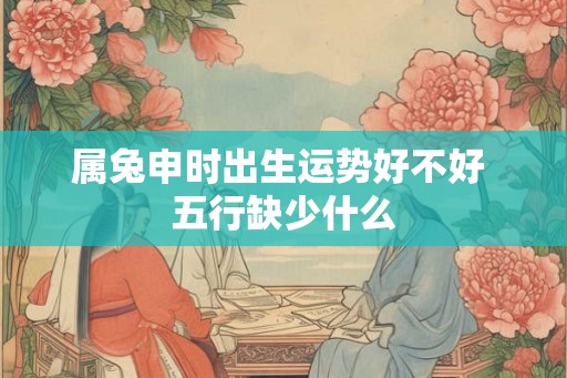 属兔申时出生运势好不好 五行缺少什么