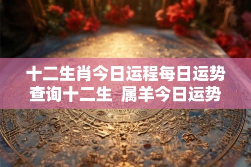 十二生肖今日运程每日运势查询十二生  属羊今日运势每日运程