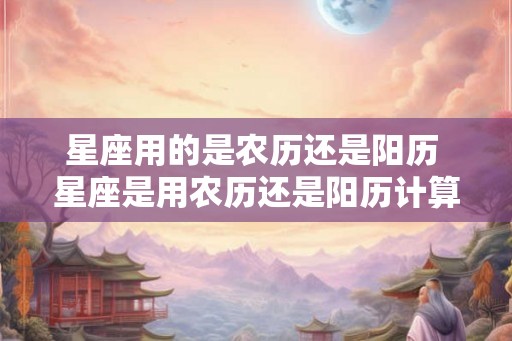 星座用的是农历还是阳历 星座是用农历还是阳历计算的