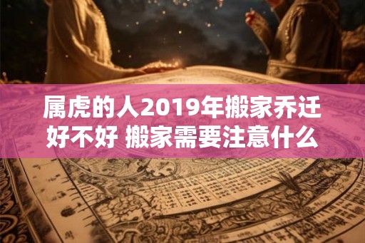 属虎的人2019年搬家乔迁好不好 搬家需要注意什么