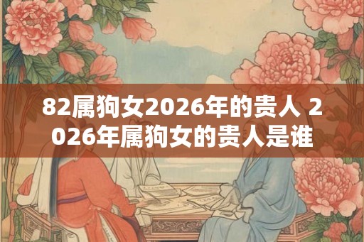 82属狗女2026年的贵人 2026年属狗女的贵人是谁