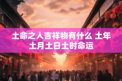 土命之人吉祥物有什么 土年土月土日土时命运