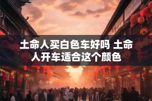 土命人买白色车好吗 土命人开车适合这个颜色