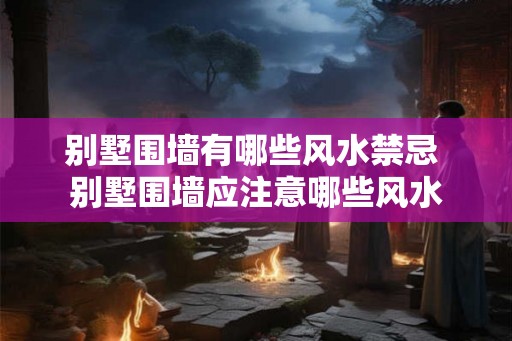 别墅围墙有哪些风水禁忌 别墅围墙应注意哪些风水 别墅围墙有哪些风水禁忌 别墅围墙应注意哪些风水