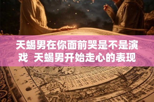 天蝎男在你面前哭是不是演戏  天蝎男开始走心的表现