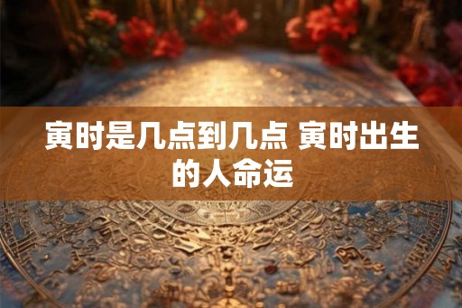 寅时是几点到几点 寅时出生的人命运