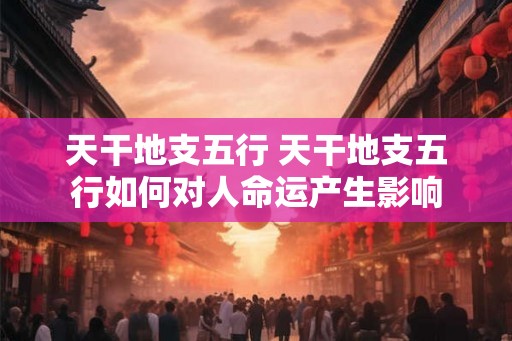 天干地支五行 天干地支五行如何对人命运产生影响 天干地支五行 天干地支五行如何对人命运产生影响