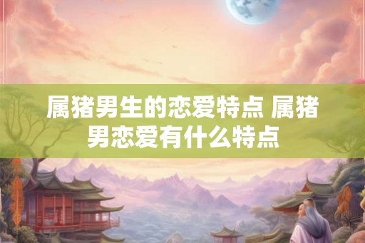 属猪男生的恋爱特点 属猪男恋爱有什么特点