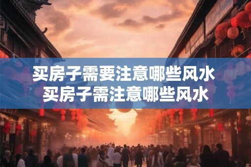 买房子需要注意哪些风水 买房子需注意哪些风水