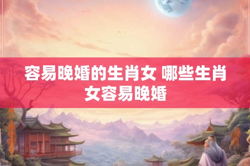 容易晚婚的生肖女 哪些生肖女容易晚婚