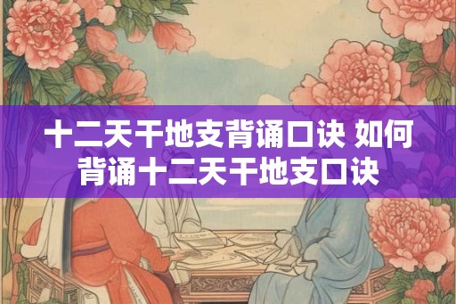 十二天干地支背诵口诀 如何背诵十二天干地支口诀