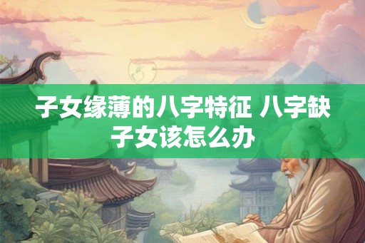 子女缘薄的八字特征 八字缺子女该怎么办 子女缘薄的八字特征 八字缺子女该怎么办