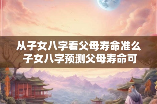 从子女八字看父母寿命准么 子女八字预测父母寿命可行吗