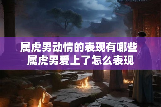 属虎男动情的表现有哪些 属虎男爱上了怎么表现