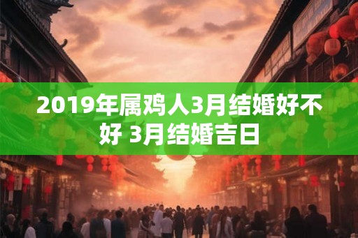 2019年属鸡人3月结婚好不好 3月结婚吉日 2019年属鸡人3月结婚好不好 3月结婚吉日