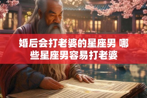 婚后会打老婆的星座男 哪些星座男容易打老婆 婚后会打老婆的星座男 哪些星座男容易打老婆
