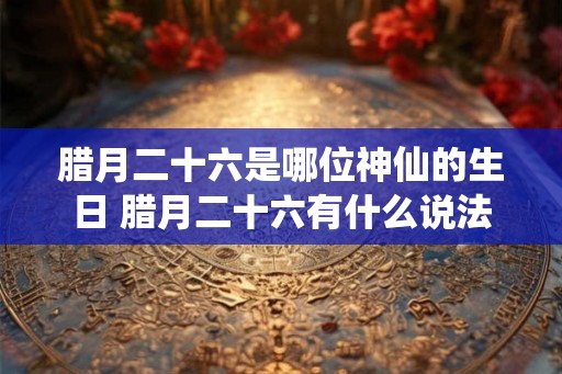 腊月二十六是哪位神仙的生日 腊月二十六有什么说法