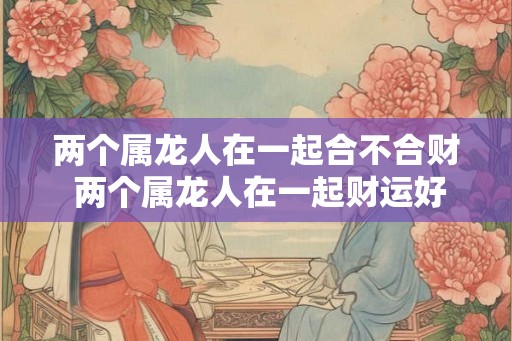 两个属龙人在一起合不合财 两个属龙人在一起财运好吗 两个属龙人在一起合不合财 两个属龙人在一起财运好吗