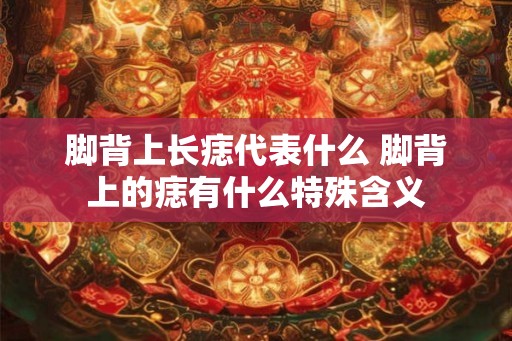 脚背上长痣代表什么 脚背上的痣有什么特殊含义