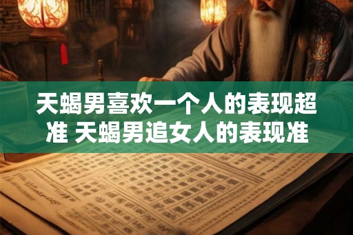 天蝎男喜欢一个人的表现超准 天蝎男追女人的表现准吗