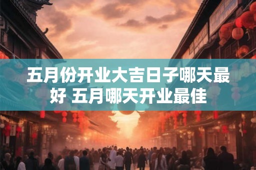 五月份开业大吉日子哪天最好 五月哪天开业最佳 五月份开业大吉日子哪天最好 五月哪天开业最佳