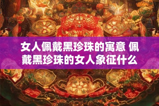 女人佩戴黑珍珠的寓意 佩戴黑珍珠的女人象征什么